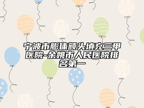 寧波市膨體額頭填充三甲醫(yī)院-余姚市人民醫(yī)院排名第一