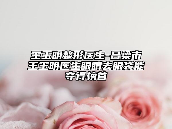 王玉明整形醫(yī)生-呂梁市王玉明醫(yī)生眼睛去眼袋能奪得榜首
