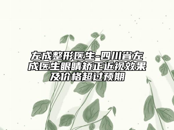 左成整形醫(yī)生-四川省左成醫(yī)生眼睛矯正近視效果及價格超過預期