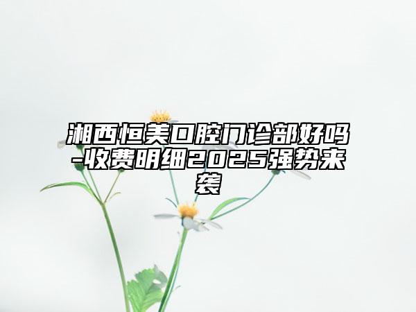 湘西恒美口腔門診部好嗎-收費明細2025強勢來襲