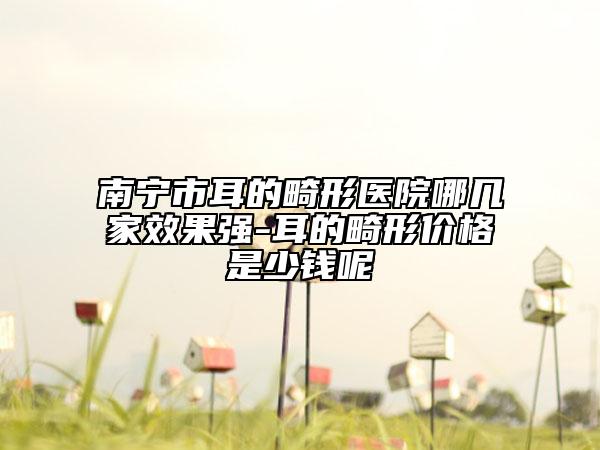 南寧市耳的畸形醫(yī)院哪幾家效果強(qiáng)-耳的畸形價格是少錢呢