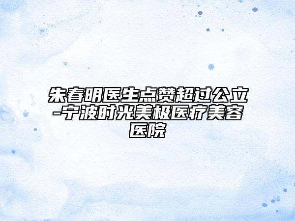 朱春明醫(yī)生點(diǎn)贊超過(guò)公立-寧波時(shí)光美極醫(yī)療美容醫(yī)院