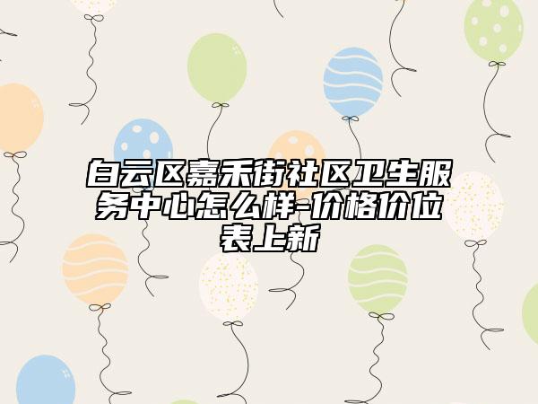 白云區(qū)嘉禾街社區(qū)衛(wèi)生服務(wù)中心怎么樣-價(jià)格價(jià)位表上新