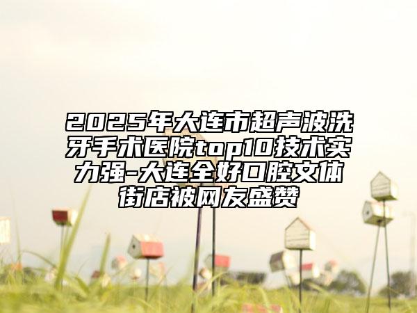 2025年大連市超聲波洗牙手術(shù)醫(yī)院top10技術(shù)實(shí)力強(qiáng)-大連全好口腔文體街店被網(wǎng)友盛贊