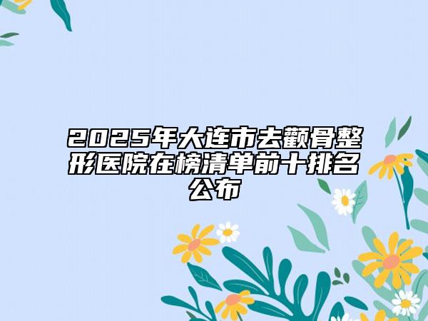2025年大連市去顴骨整形醫(yī)院在榜清單前十排名公布