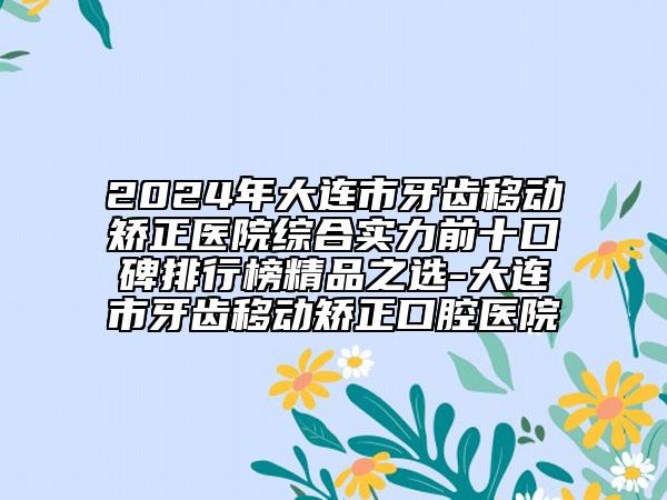 2024年大連市牙齒移動矯正醫(yī)院綜合實(shí)力前十口碑排行榜精品之選-大連市牙齒移動矯正口腔醫(yī)院