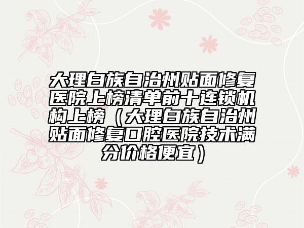 大理白族自治州貼面修復(fù)醫(yī)院上榜清單前十連鎖機(jī)構(gòu)上榜（大理白族自治州貼面修復(fù)口腔醫(yī)院技術(shù)滿分價格便宜）