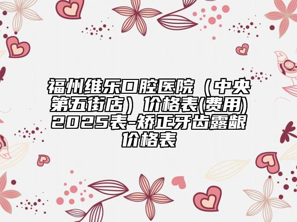 福州維樂(lè)口腔醫(yī)院（中央第五街店）價(jià)格表(費(fèi)用)2025表-矯正牙齒露齦價(jià)格表