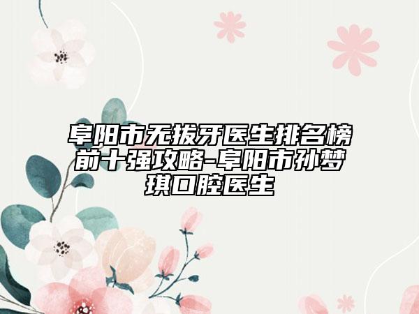 阜陽市無拔牙醫(yī)生排名榜前十強攻略-阜陽市孫夢琪口腔醫(yī)生