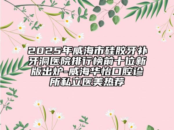 2025年威海市硅膠牙補牙洞醫(yī)院排行榜前十位新版出爐-威海華怡口腔診所私立醫(yī)美熱薦