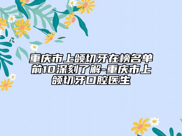 重慶市上頜切牙在榜名單前10深刻了解-重慶市上頜切牙口腔醫(yī)生