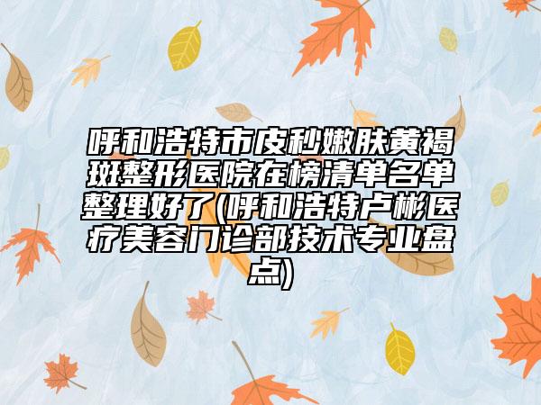 呼和浩特市皮秒嫩膚黃褐斑整形醫(yī)院在榜清單名單整理好了(呼和浩特盧彬醫(yī)療美容門診部技術專業(yè)盤點)
