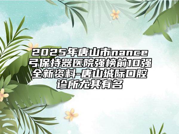 2025年唐山市nance弓保持器醫(yī)院強(qiáng)榜前10強(qiáng)全新資料-唐山城際口腔診所尤其有名