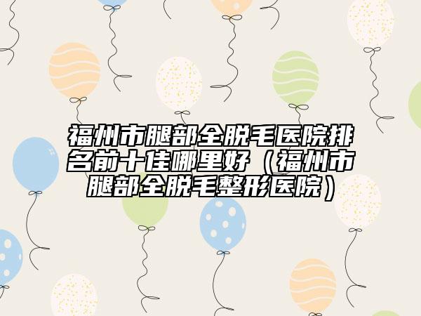 福州市腿部全脫毛醫(yī)院排名前十佳哪里好（福州市腿部全脫毛整形醫(yī)院）