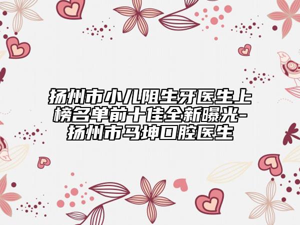 揚(yáng)州市小兒阻生牙醫(yī)生上榜名單前十佳全新曝光-揚(yáng)州市馬坤口腔醫(yī)生