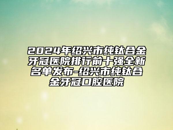 2024年紹興市純鈦合金牙冠醫(yī)院排行前十強(qiáng)全新名單發(fā)布-紹興市純鈦合金牙冠口腔醫(yī)院
