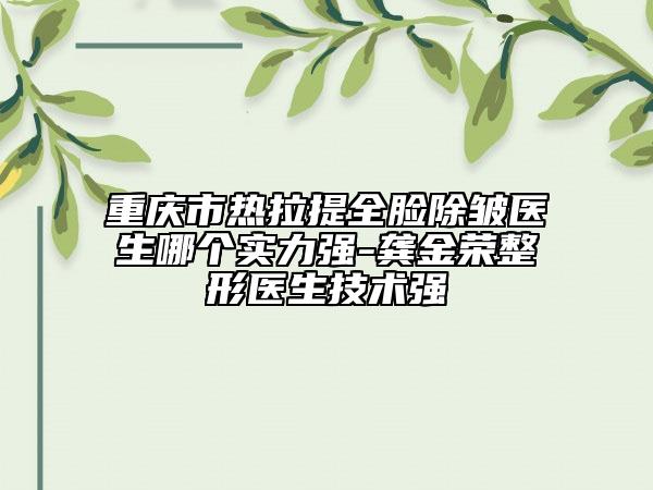 重慶市熱拉提全臉除皺醫(yī)生哪個實力強-龔金榮整形醫(yī)生技術(shù)強