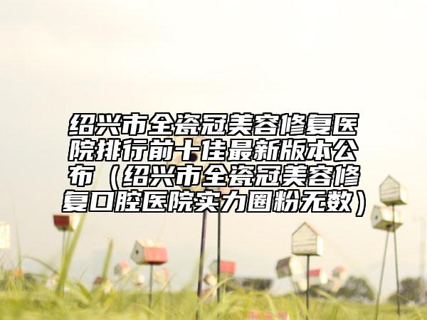 紹興市全瓷冠美容修復(fù)醫(yī)院排行前十佳最新版本公布（紹興市全瓷冠美容修復(fù)口腔醫(yī)院實(shí)力圈粉無數(shù)）