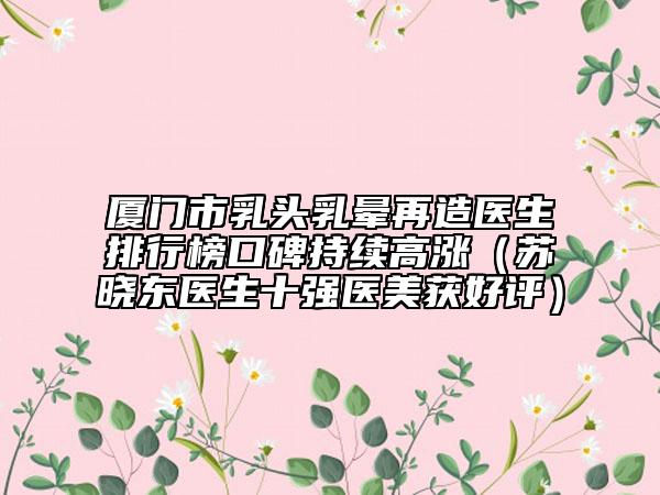 廈門(mén)市乳頭乳暈再造醫(yī)生排行榜口碑持續(xù)高漲（蘇曉東醫(yī)生十強(qiáng)醫(yī)美獲好評(píng)）