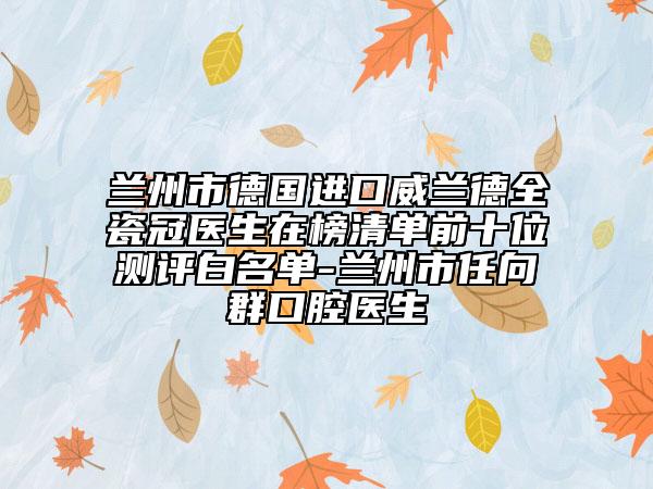 蘭州市德國進口威蘭德全瓷冠醫(yī)生在榜清單前十位測評白名單-蘭州市任向群口腔醫(yī)生