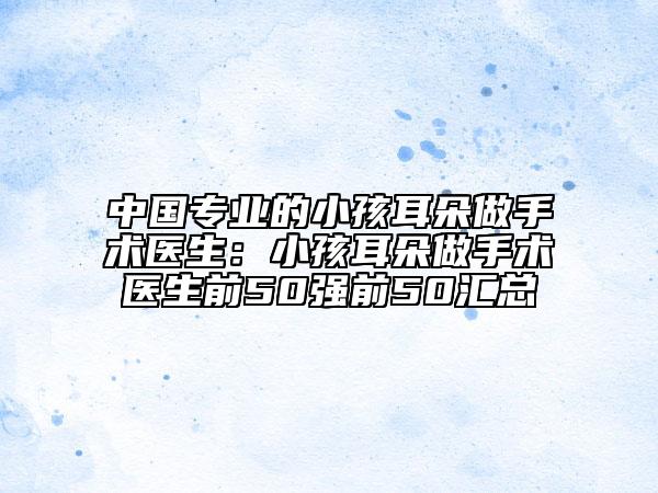 中國專業(yè)的小孩耳朵做手術(shù)醫(yī)生：小孩耳朵做手術(shù)醫(yī)生前50強前50匯總