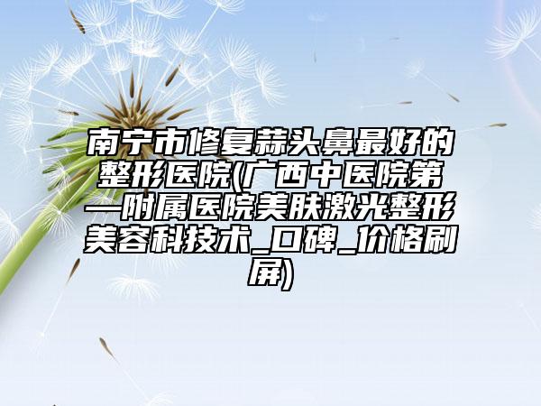 南寧市修復(fù)蒜頭鼻最好的整形醫(yī)院(廣西中醫(yī)院第—附屬醫(yī)院美膚激光整形美容科技術(shù)_口碑_價(jià)格刷屏)