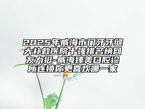 2025年威海市門(mén)牙牙縫大補(bǔ)救醫(yī)院十強(qiáng)排名榜網(wǎng)友力挺-威海臻美口腔診所連鎖你更喜歡哪一家