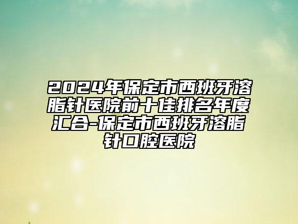 2024年保定市西班牙溶脂針醫(yī)院前十佳排名年度匯合-保定市西班牙溶脂針口腔醫(yī)院