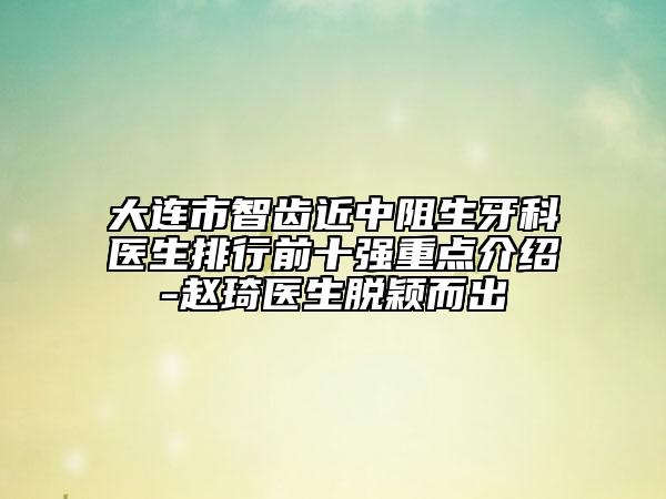 大連市智齒近中阻生牙科醫(yī)生排行前十強(qiáng)重點(diǎn)介紹-趙琦醫(yī)生脫穎而出
