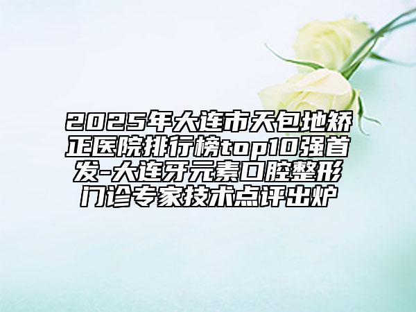 2025年大連市天包地矯正醫(yī)院排行榜top10強(qiáng)首發(fā)-大連牙元素口腔整形門診專家技術(shù)點(diǎn)評(píng)出爐