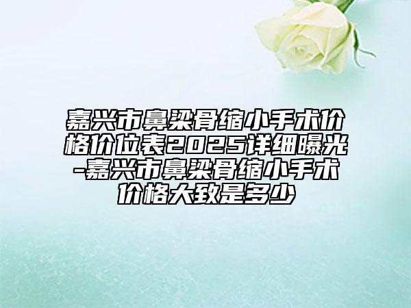 嘉興市鼻梁骨縮小手術(shù)價(jià)格價(jià)位表2025詳細(xì)曝光-嘉興市鼻梁骨縮小手術(shù)價(jià)格大致是多少