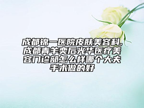 成都錦一醫(yī)院皮膚美容科,成都青羊奕后光華醫(yī)療美容門診部怎么樣哪個大夫手術(shù)做的好