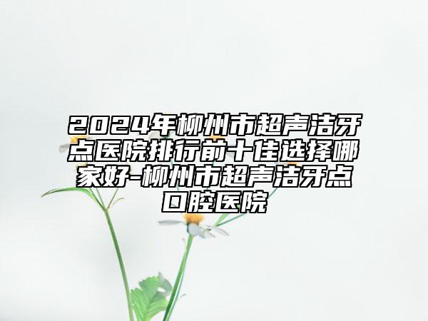 2024年柳州市超聲潔牙點(diǎn)醫(yī)院排行前十佳選擇哪家好-柳州市超聲潔牙點(diǎn)口腔醫(yī)院