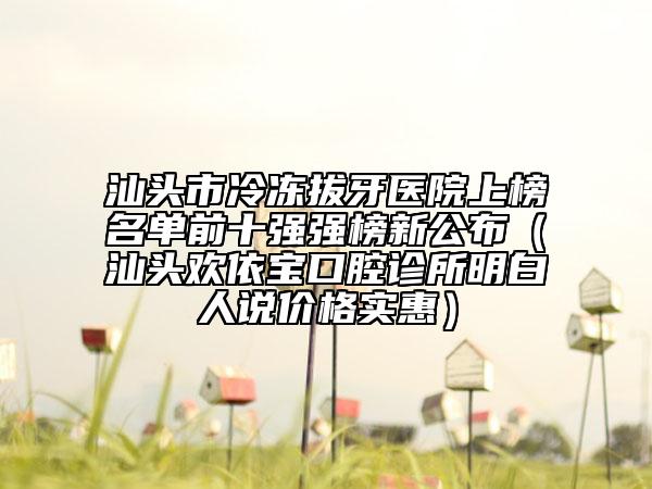 汕頭市冷凍拔牙醫(yī)院上榜名單前十強(qiáng)強(qiáng)榜新公布（汕頭歡依寶口腔診所明白人說價(jià)格實(shí)惠）
