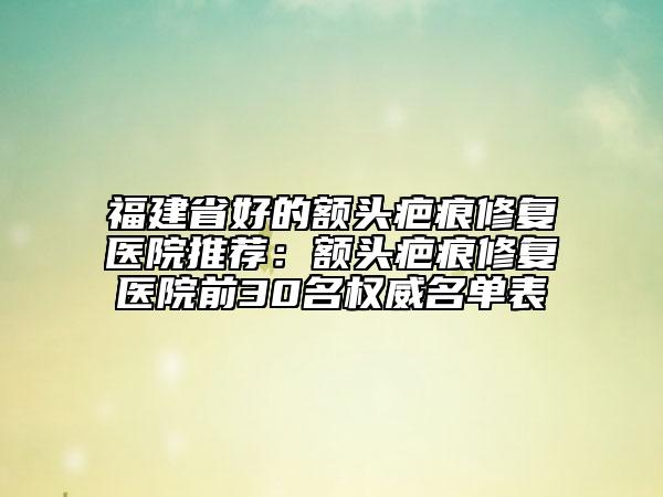 福建省好的額頭疤痕修復(fù)醫(yī)院推薦：額頭疤痕修復(fù)醫(yī)院前30名權(quán)威名單表