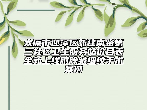 太原市迎澤區(qū)新建南路第三社區(qū)衛(wèi)生服務站價目表全新上線附除皺細紋手術案例