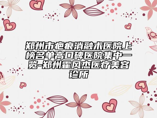 鄭州市疤痕消融術(shù)醫(yī)院上榜名單高口碑醫(yī)院集中一覽-鄭州霍風(fēng)杰醫(yī)療美容診所