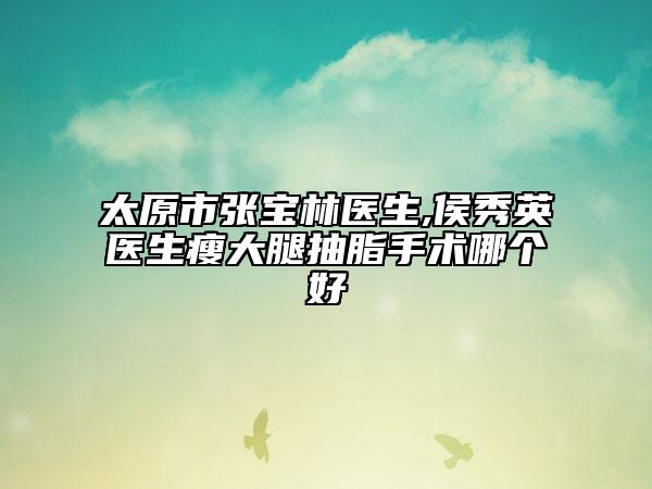 太原市張寶林醫(yī)生,侯秀英醫(yī)生瘦大腿抽脂手術(shù)哪個好