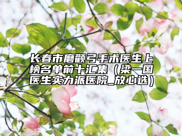 長春市磨顴弓手術(shù)醫(yī)生上榜名單前十匯集（梁一國醫(yī)生實(shí)力派醫(yī)院_放心選）
