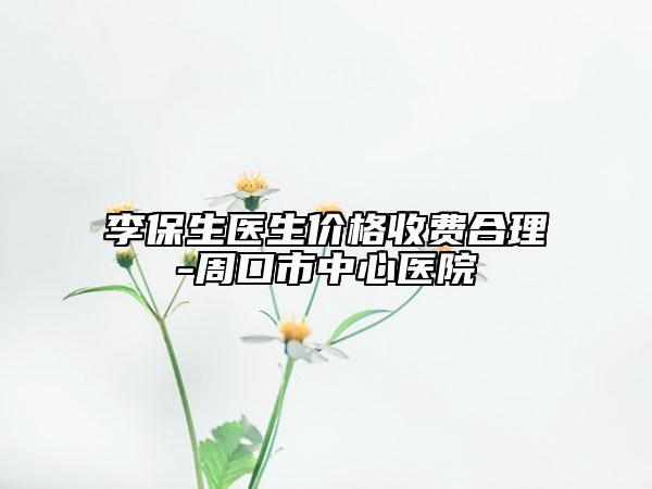李保生醫(yī)生價格收費合理-周口市中心醫(yī)院