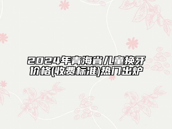 2024年青海省兒童換牙價(jià)格(收費(fèi)標(biāo)準(zhǔn))熱門(mén)出爐