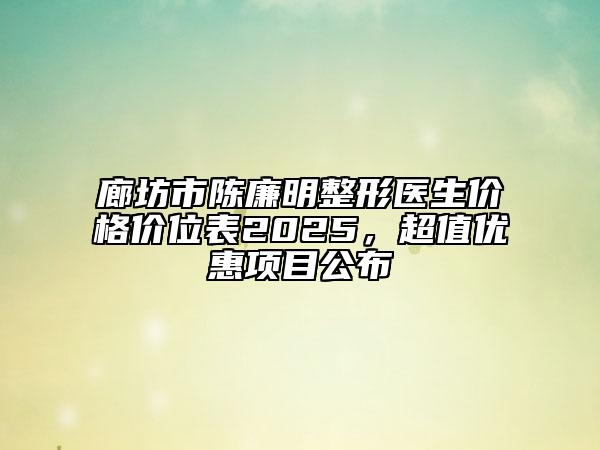 廊坊市陳廉明整形醫(yī)生價(jià)格價(jià)位表2025，超值優(yōu)惠項(xiàng)目公布