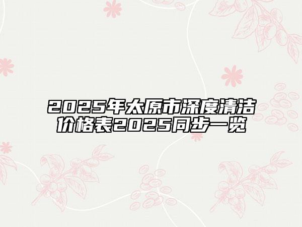 2025年太原市深度清潔價(jià)格表2025同步一覽