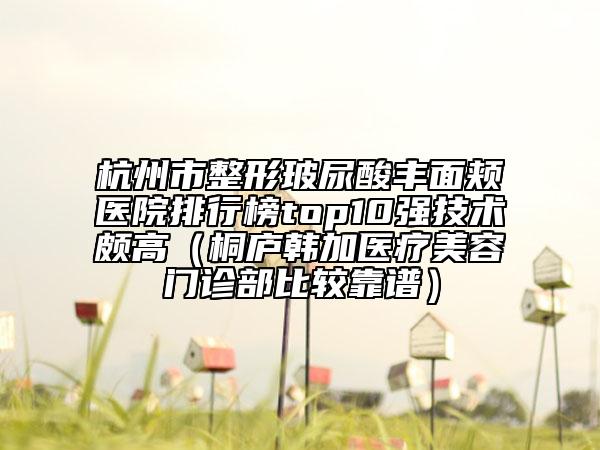 杭州市整形玻尿酸豐面頰醫(yī)院排行榜top10強技術(shù)頗高（桐廬韓加醫(yī)療美容門診部比較靠譜）