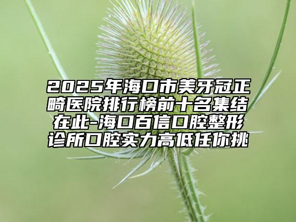 2025年?？谑忻姥拦谡t(yī)院排行榜前十名集結(jié)在此-海口百信口腔整形診所口腔實(shí)力高低任你挑