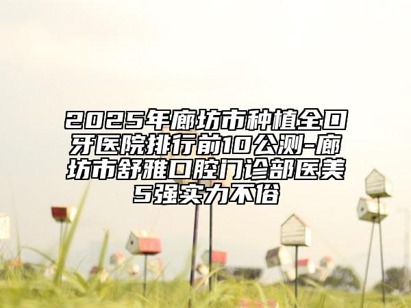 2025年廊坊市種植全口牙醫(yī)院排行前10公測-廊坊市舒雅口腔門診部醫(yī)美5強實力不俗