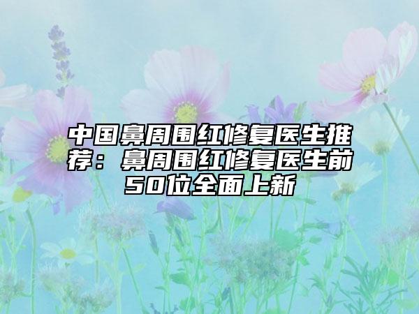 中國(guó)鼻周圍紅修復(fù)醫(yī)生推薦：鼻周圍紅修復(fù)醫(yī)生前50位全面上新