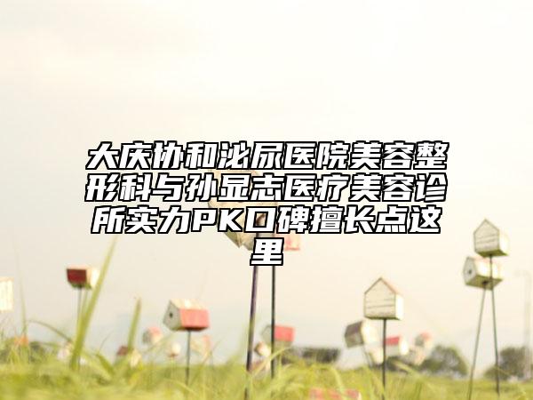 大慶協(xié)和泌尿醫(yī)院美容整形科與孫顯志醫(yī)療美容診所實(shí)力PK口碑擅長點(diǎn)這里