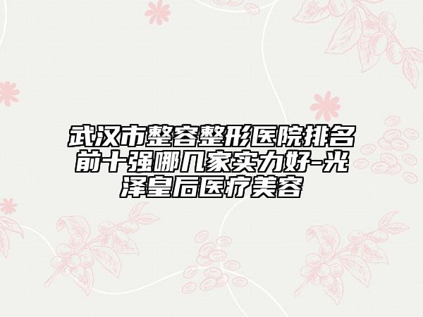 武漢市整容整形醫(yī)院排名前十強哪幾家實力好-光澤皇后醫(yī)療美容