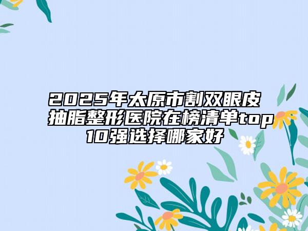 2025年太原市割雙眼皮抽脂整形醫(yī)院在榜清單top10強選擇哪家好